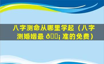 八字测命从哪里学起（八字测婚姻最 🐡 准的免费）